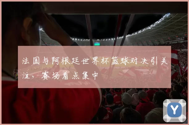 法国与阿根廷世界杯篮球对决引关注，赛场看点集中