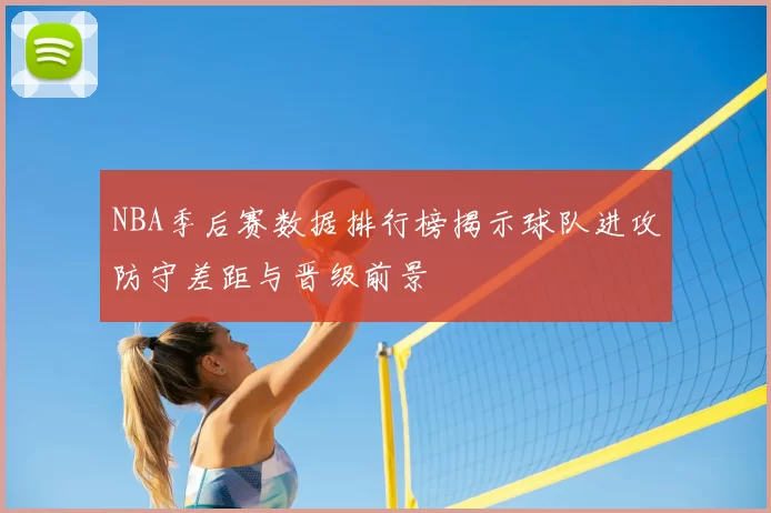 NBA季后赛数据排行榜揭示球队进攻防守差距与晋级前景