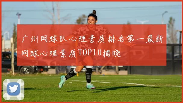 广州网球队心理素质排名第一最新网球心理素质TOP10揭晓