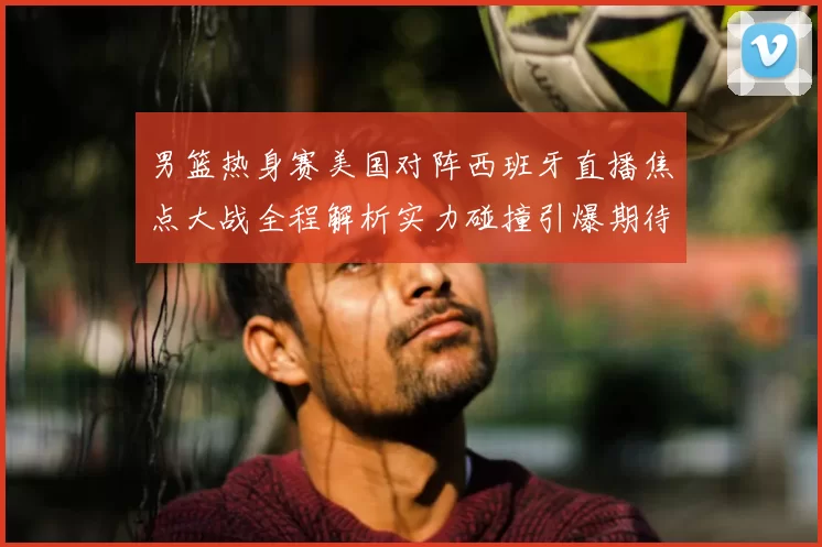 男篮热身赛美国对阵西班牙直播焦点大战全程解析实力碰撞引爆期待