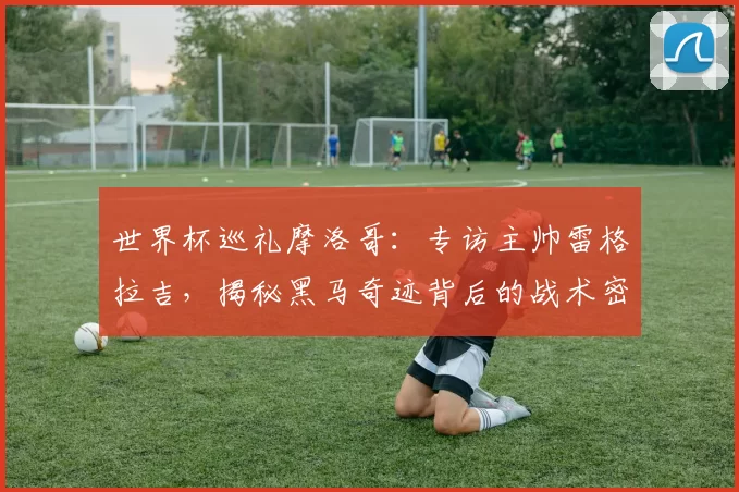 世界杯巡礼摩洛哥：专访主帅雷格拉吉，揭秘黑马奇迹背后的战术密码