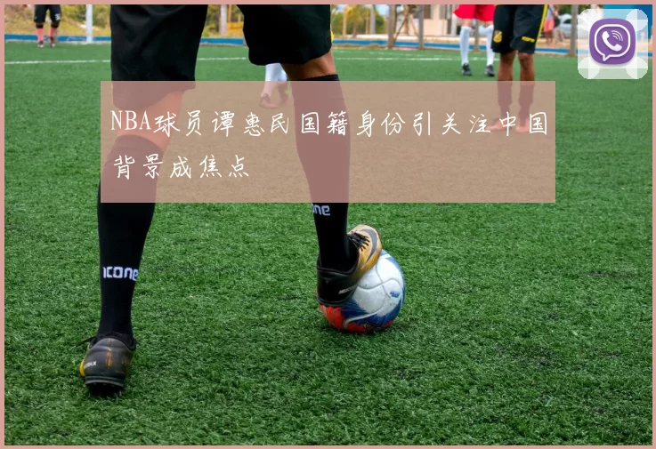 NBA球员谭惠民国籍身份引关注中国背景成焦点