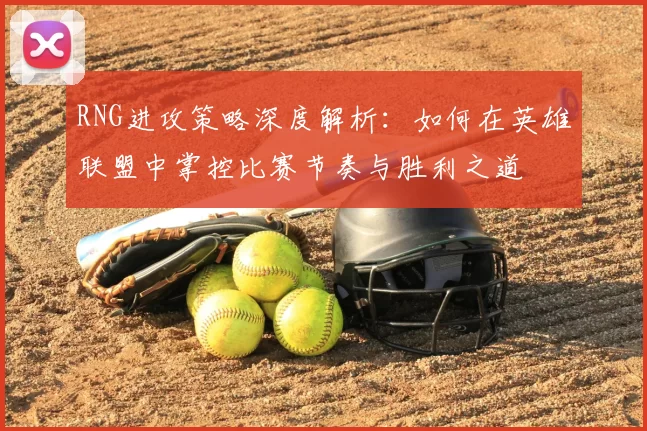 RNG进攻策略深度解析:如何在英雄联盟中掌控比赛节奏与胜利之道