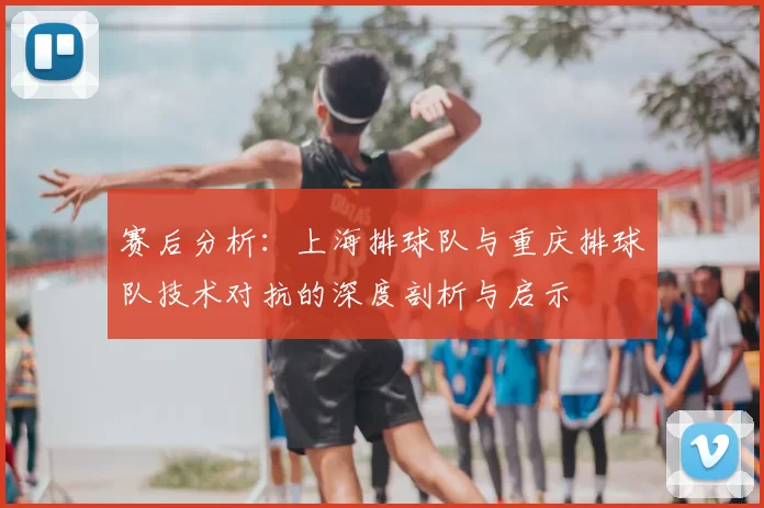赛后分析:上海排球队与重庆排球队技术对抗的深度剖析与启示