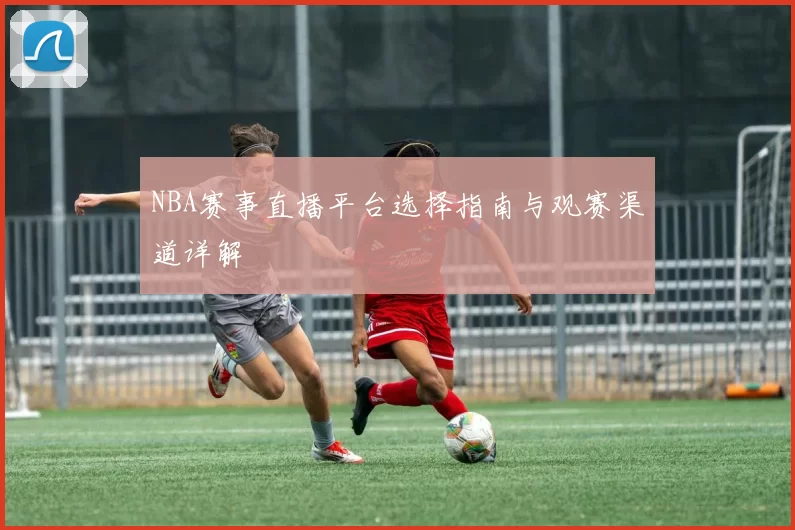 NBA赛事直播平台选择指南与观赛渠道详解