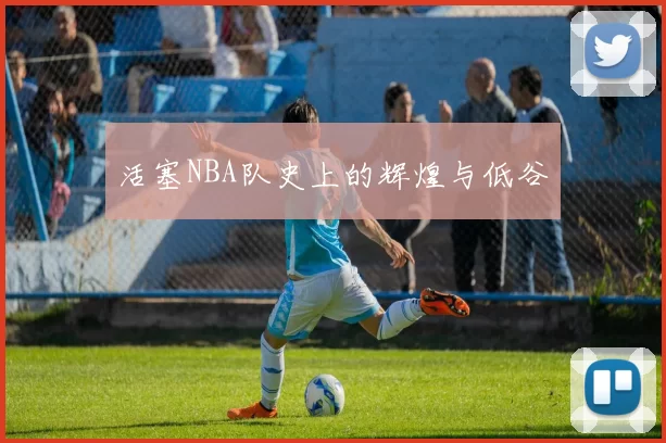 活塞NBA队史上的辉煌与低谷