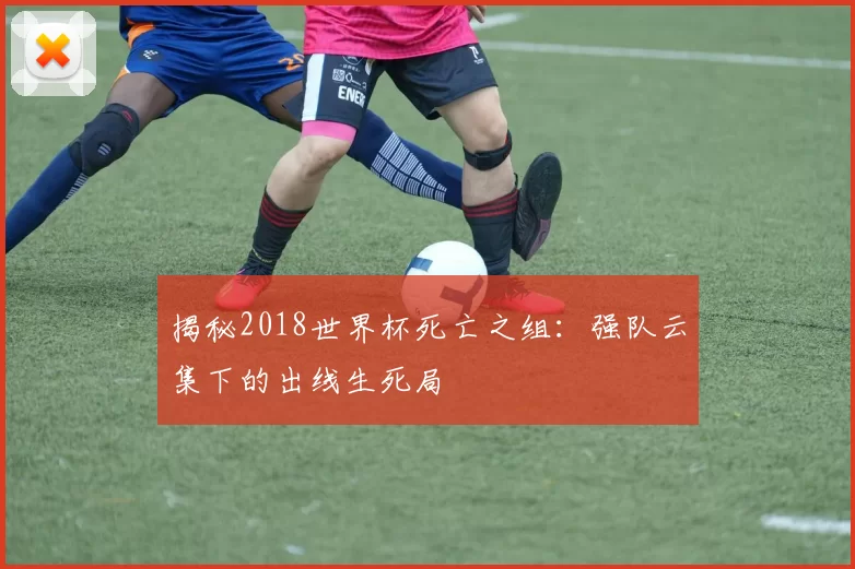 揭秘2018世界杯死亡之组：强队云集下的出线生死局
