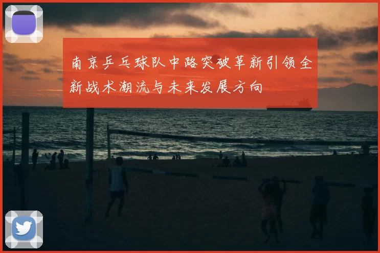 南京乒乓球队中路突破革新引领全新战术潮流与未来发展方向