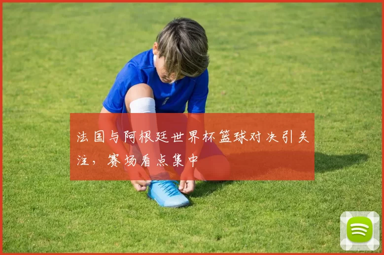 法国与阿根廷世界杯篮球对决引关注,赛场看点集中