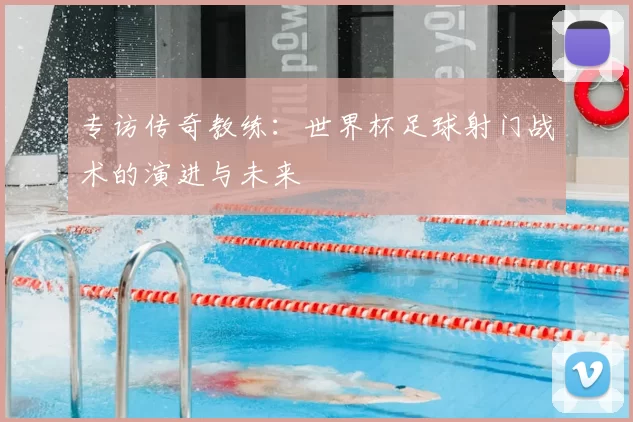 专访传奇教练:世界杯足球射门战术的演进与未来