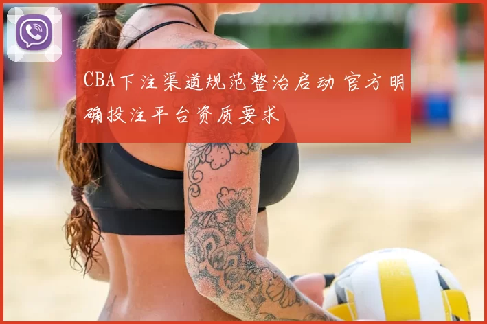CBA下注渠道规范整治启动 官方明确投注平台资质要求