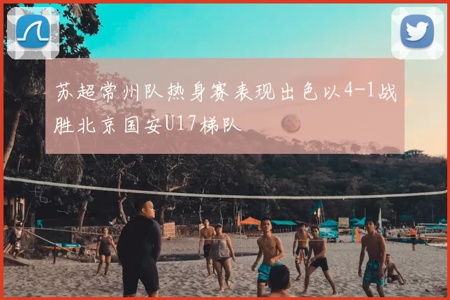 苏超常州队热身赛表现出色以4-1战胜北京国安U17梯队