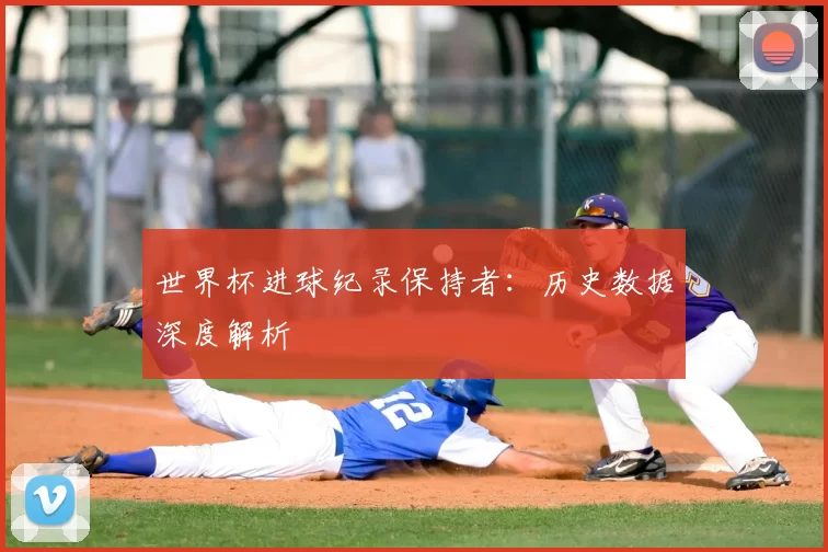 世界杯进球纪录保持者:历史数据深度解析