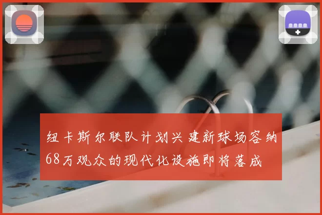 纽卡斯尔联队计划兴建新球场容纳68万观众的现代化设施即将落成