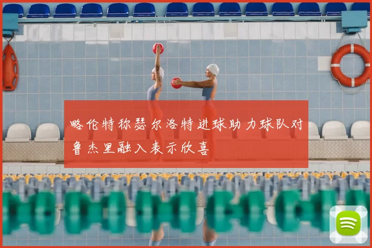 略伦特称瑟尔洛特进球助力球队对鲁杰里融入表示欣喜