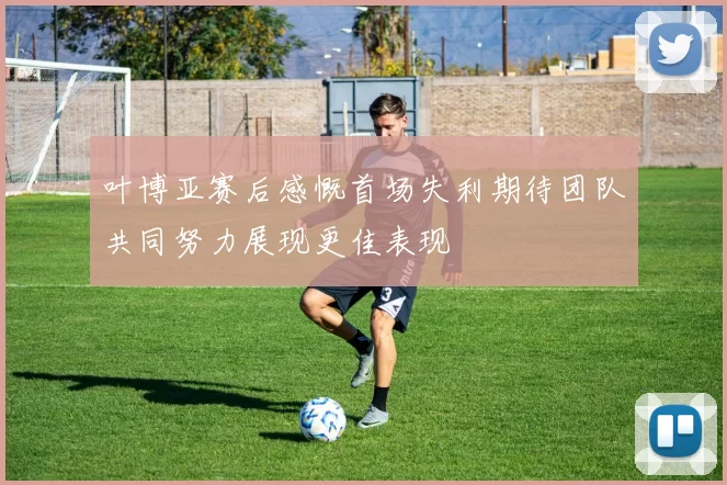 叶博亚赛后感慨首场失利期待团队共同努力展现更佳表现