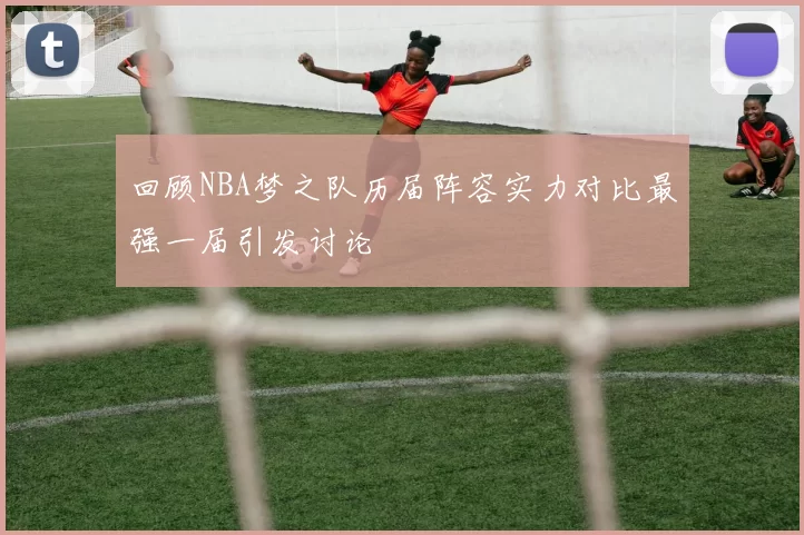 回顾NBA梦之队历届阵容实力对比最强一届引发讨论