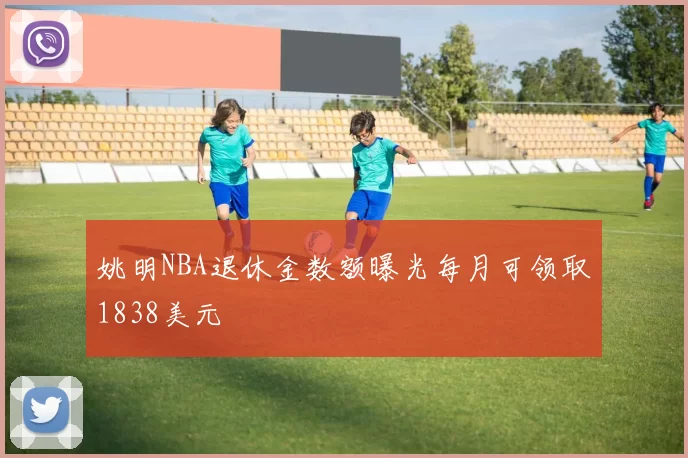 姚明NBA退休金数额曝光每月可领取1838美元