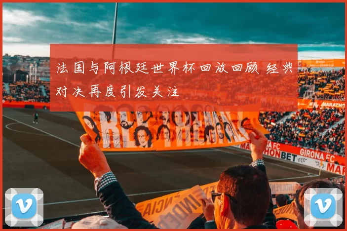 法国与阿根廷世界杯回放回顾 经典对决再度引发关注