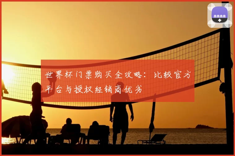 世界杯门票购买全攻略:比较官方平台与授权经销商优劣