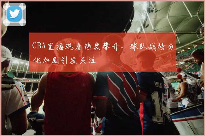 CBA直播观看热度攀升,球队战绩分化加剧引发关注
