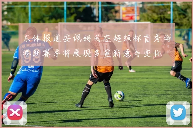 东体报道安佩姆或在超级杯首秀海港新赛季将展现多重新意与变化