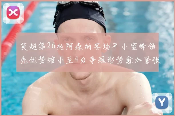 英超第26轮阿森纳客场平小蜜蜂领先优势缩小至4分争冠形势愈加紧张
