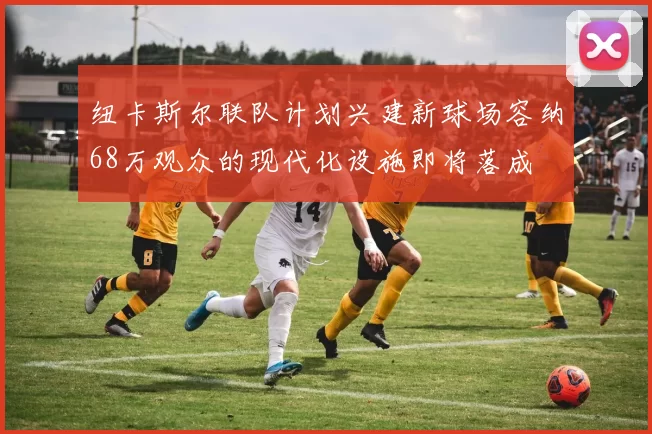 纽卡斯尔联队计划兴建新球场容纳68万观众的现代化设施即将落成
