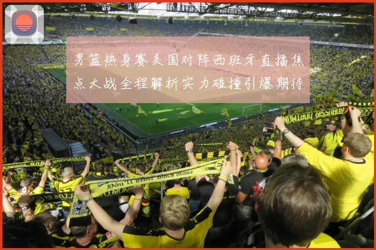 男篮热身赛美国对阵西班牙直播焦点大战全程解析实力碰撞引爆期待