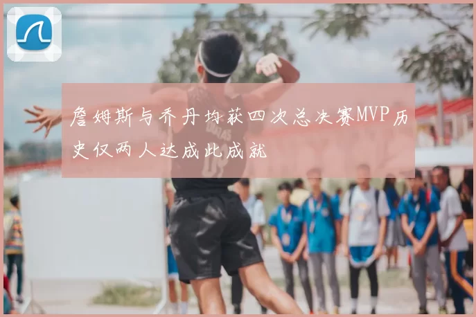 詹姆斯与乔丹均获四次总决赛MVP历史仅两人达成此成就