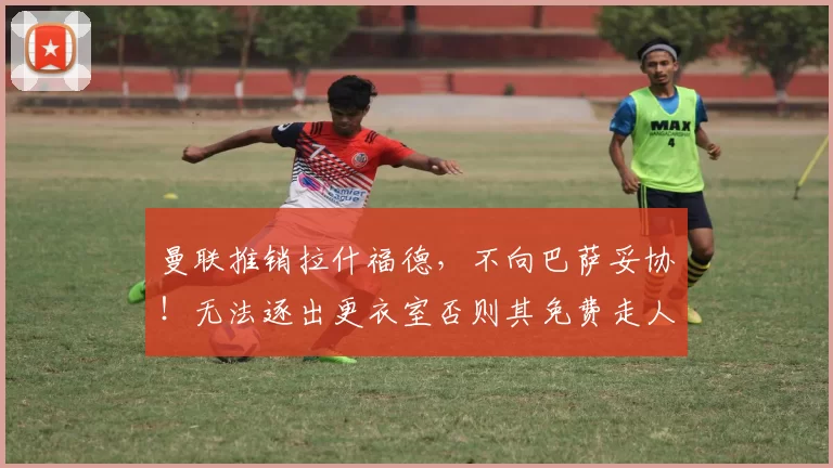 曼联推销拉什福德，不向巴萨妥协！无法逐出更衣室否则其免费走人