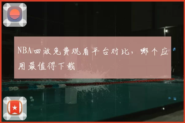 NBA回放免费观看平台对比,哪个应用最值得下载