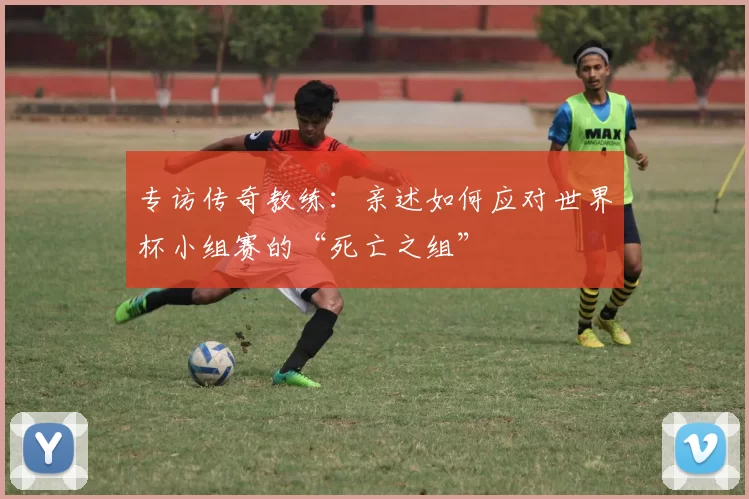 专访传奇教练:亲述如何应对世界杯小组赛的“死亡之组”