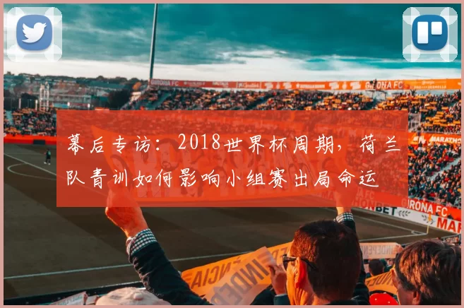 幕后专访:2018世界杯周期,荷兰队青训如何影响小组赛出局命运