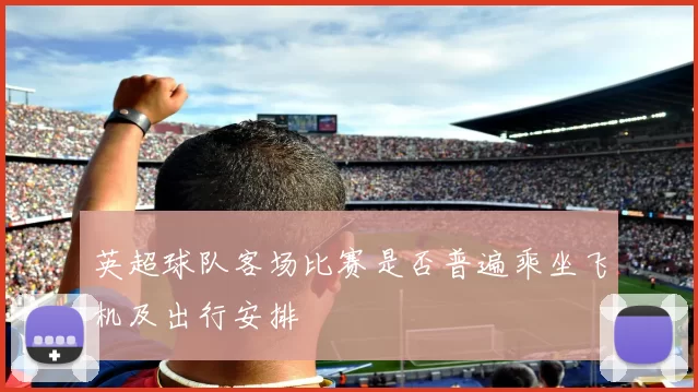 英超球队客场比赛是否普遍乘坐飞机及出行安排