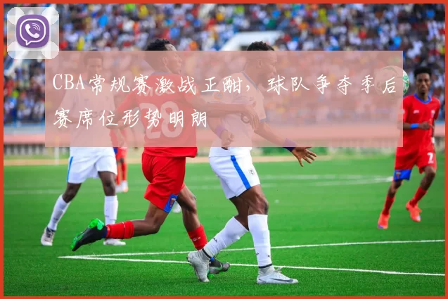 CBA常规赛激战正酣，球队争夺季后赛席位形势明朗