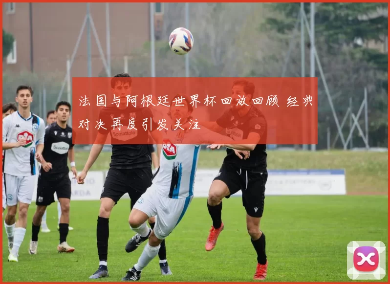 法国与阿根廷世界杯回放回顾 经典对决再度引发关注