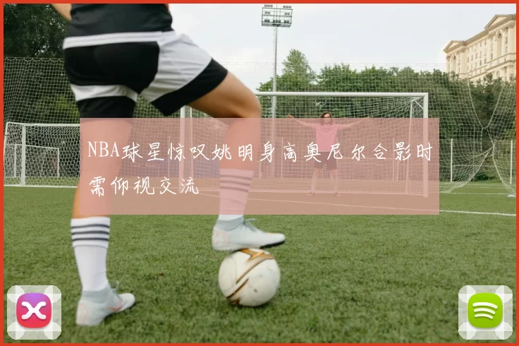 NBA球星惊叹姚明身高奥尼尔合影时需仰视交流