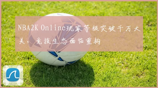 NBA2K Online玩家等级突破千万大关，竞技生态面临重构