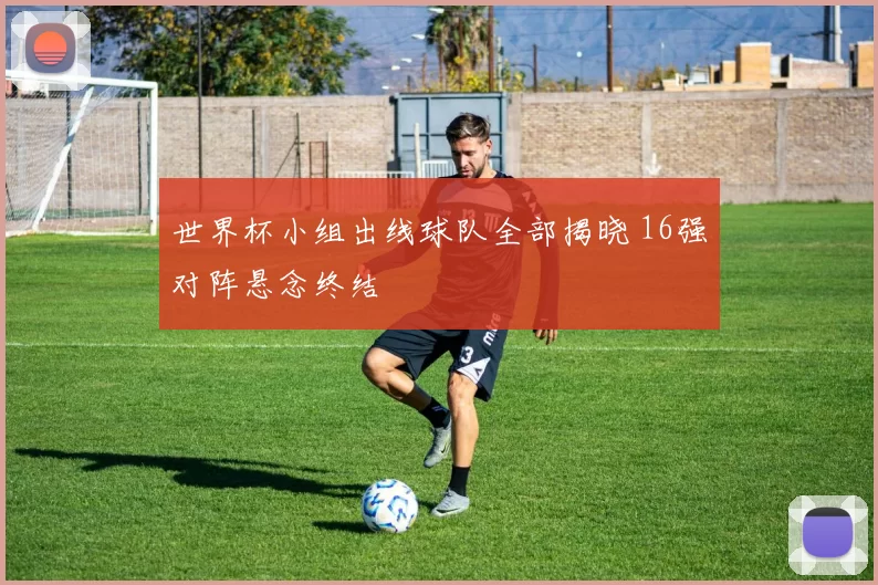 世界杯小组出线球队全部揭晓 16强对阵悬念终结