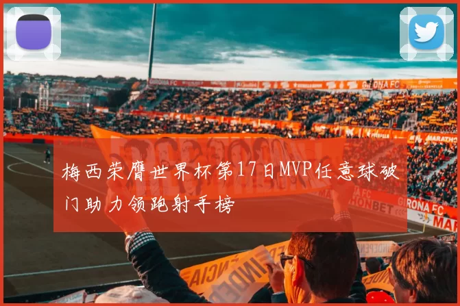 梅西荣膺世界杯第17日MVP任意球破门助力领跑射手榜