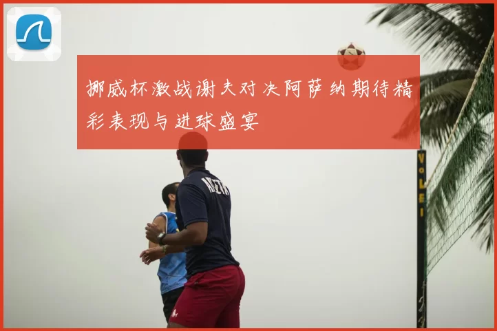 挪威杯激战谢夫对决阿萨纳期待精彩表现与进球盛宴