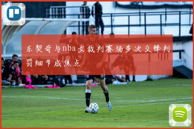 东契奇与nba女裁判赛场多次交锋判罚细节成焦点