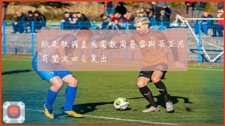 欧足联调查或需数周普雷斯蒂亚尼有望次回合复出