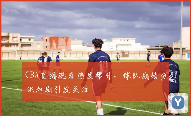 CBA直播观看热度攀升,球队战绩分化加剧引发关注