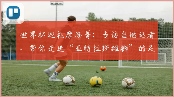 世界杯巡礼摩洛哥:专访当地记者,带你走进“亚特拉斯雄狮”的足球热土
