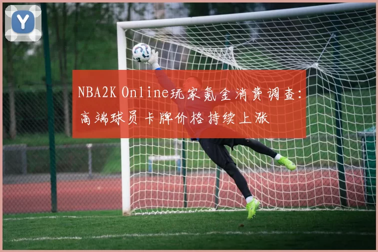 NBA2K Online玩家氪金消费调查:高端球员卡牌价格持续上涨
