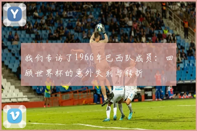 我们专访了1966年巴西队成员:回顾世界杯的意外失利与转折