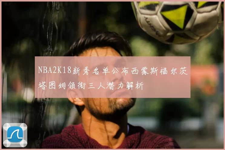 NBA2K18新秀名单公布西蒙斯福尔茨塔图姆领衔三人潜力解析