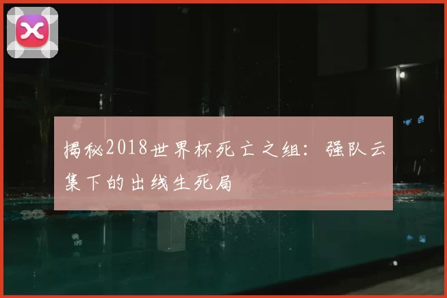 揭秘2018世界杯死亡之组:强队云集下的出线生死局
